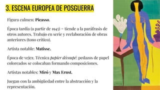 3. ESCENA EUROPEA DE POSGUERRA
Figura culmen: Picasso.
Época tardía (a partir de 1945) = tiende a la paráfrasis de
otros autores. Trabajo en serie y reelaboración de obras
anteriores (tono crítico).
Artista notable: Matisse.
Época de vejez. Técnica papier découpé: pedazos de papel
coloreados se colocaban formando composiciones.
Artistas notables: Miró y Max Ernst.
Juegan con la ambigüedad entre la abstracción y la
representación.
 