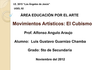 I.E. 3015 “Los Ángeles de Jesús”
UGEL 02


      ÀREA EDUCACIÒN POR EL ARTE

Movimientos Artísticos: El Cubismo
          Prof. Alfonso Angulo Araujo

Alumno: Luis Gustavo Guarnizo Chamba

            Grado: 5to de Secundaria

                   Noviembre del 2012
 