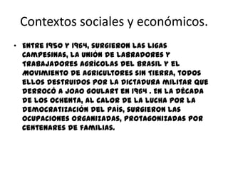 Contextos sociales y económicos.
• Entre 1950 y 1964, surgieron las Ligas
  Campesinas, la Unión de Labradores y
  Trabajadores Agrícolas del Brasil y el
  Movimiento de Agricultores sin Tierra, todos
  ellos destruidos por la dictadura militar que
  derrocó a Joao Goulart en 1964 . En la década
  de los ochenta, al calor de la lucha por la
  democratización del país, surgieron las
  ocupaciones organizadas, protagonizadas por
  centenares de familias.
 
