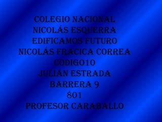 Colegio nacional
   Nicolás Esquerra
   Edificamos futuro
Nicolás fracica correa
        codigo10
     Julián estrada
       barrera 9
           801
  Profesor caraballo
 