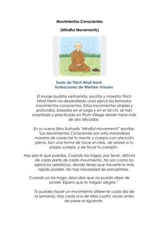 Movimientos Conscientes
(Mindful Movements)
Texto de Thich Nhat Hanh
Ilustraciones de Wietske Vriezen
El monje budista vietnamita, escritor y maestro Thich
Nhat Hanh ha desarrollado unos ejercicios llamados
movimientos conscientes. Estos movimientos simples y
profundos, basados en el yoga y en el tai-chi, se han
enseñado y practicado en Plum Village desde hace más
de dos décadas.
En su nuevo libro ilustrado "Mindful movements” escribe:
"Los Movimientos Conscientes son otra maravillosa
manera de conectar tu mente y cuerpo con atención
plena. Son una forma de tocar el cielo, de sonreír a tu
propio cuerpo, y de tocar tu corazón.
Haz solo lo que puedas. Cuando los hagas, por favor, disfruta
de cada parte de cada movimiento. No son como los
ejercicios aeróbicos, donde tienes que moverte lo más
rápido posible. No hay necesidad de precipitarse.
Cuando yo los hago, descubro que no puedo dejar de
sonreír. Espero que te traigan alegría.”
Tú puedes hacer un movimiento diferente cada día de
la semana). Haz cada uno de ellos cuatro veces antes
de pasar al siguiente.
 