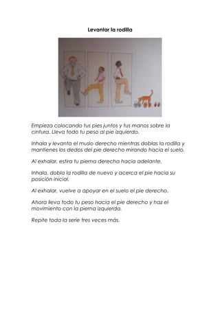 Levantar la rodilla
Empieza colocando tus pies juntos y tus manos sobre la
cintura. Lleva todo tu peso al pie izquierdo.
Inhala y levanta el muslo derecho mientras doblas la rodilla y
mantienes los dedos del pie derecho mirando hacia el suelo.
Al exhalar, estira tu pierna derecha hacia adelante.
Inhala, dobla la rodilla de nuevo y acerca el pie hacia su
posición inicial.
Al exhalar, vuelve a apoyar en el suelo el pie derecho.
Ahora lleva todo tu peso hacia el pie derecho y haz el
movimiento con la pierna izquierda.
Repite toda la serie tres veces más.
 