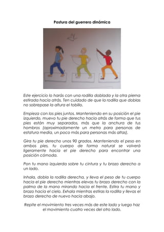 Postura del guerrero dinámica
Este ejercicio lo harás con una rodilla doblada y la otra pierna
estirada hacia atrás. Ten cuidado de que la rodilla que doblas
no sobrepase la altura el tobillo.
Empieza con los pies juntos. Manteniendo en su posición el pie
izquierdo, muevo tu pie derecho hacia atrás de forma que tus
pies están muy separados, más que la anchura de tus
hombros (aproximadamente un metro para personas de
estatura media, un poco más para personas más altas).
Gira tu pie derecho unos 90 grados. Manteniendo el peso en
ambos pies, tu cuerpo de forma natural se volverá
ligeramente hacia el pie derecho para encontrar una
posición cómoda.
Pon tu mano izquierda sobre tu cintura y tu brazo derecho a
un lado.
Inhala, dobla la rodilla derecha, y lleva el peso de tu cuerpo
hacia el pie derecho mientras elevas tu brazo derecho con la
palma de la mano mirando hacia el frente. Estira tu mano y
brazo hacia el cielo. Exhala mientras estiras la rodilla y llevas el
brazo derecho de nuevo hacia abajo.
Repite el movimiento tres veces más de este lado y luego haz
el movimiento cuatro veces del otro lado.
 