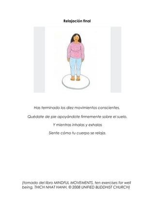 Relajación final
Has terminado los diez movimientos conscientes.
Quédate de pie apoyándote firmemente sobre el suelo.
Y mientras inhalas y exhalas
Siente cómo tu cuerpo se relaja.
(tomado del libro MINDFUL MOVEMENTS, ten exercises for well
being, THICH NHAT HANH, © 2008 UNIFIED BUDDHIST CHURCH)
 