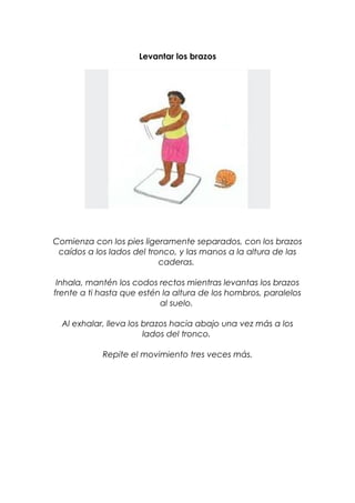 Levantar los brazos
Comienza con los pies ligeramente separados, con los brazos
caídos a los lados del tronco, y las manos a la altura de las
caderas.
Inhala, mantén los codos rectos mientras levantas los brazos
frente a ti hasta que estén la altura de los hombros, paralelos
al suelo.
Al exhalar, lleva los brazos hacia abajo una vez más a los
lados del tronco.
Repite el movimiento tres veces más.
 