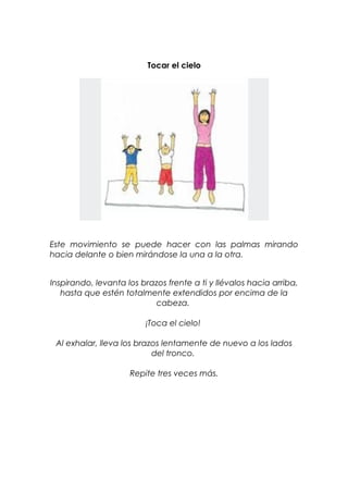 Tocar el cielo
Este movimiento se puede hacer con las palmas mirando
hacia delante o bien mirándose la una a la otra.
Inspirando, levanta los brazos frente a ti y llévalos hacia arriba,
hasta que estén totalmente extendidos por encima de la
cabeza.
¡Toca el cielo!
Al exhalar, lleva los brazos lentamente de nuevo a los lados
del tronco.
Repite tres veces más.
 