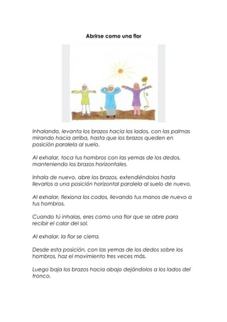 Abrirse como una flor
Inhalando, levanta los brazos hacia los lados, con las palmas
mirando hacia arriba, hasta que los brazos queden en
posición paralela al suelo.
Al exhalar, toca tus hombros con las yemas de los dedos,
manteniendo los brazos horizontales.
Inhala de nuevo, abre los brazos, extendiéndolos hasta
llevarlos a una posición horizontal paralela al suelo de nuevo.
Al exhalar, flexiona los codos, llevando tus manos de nuevo a
tus hombros.
Cuando tú inhalas, eres como una flor que se abre para
recibir el calor del sol.
Al exhalar, la flor se cierra.
Desde esta posición, con las yemas de los dedos sobre los
hombros, haz el movimiento tres veces más.
Luego baja los brazos hacia abajo dejándolos a los lados del
tronco.
 