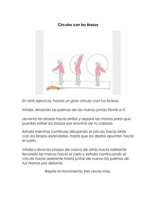Círculos con los Brazos
En este ejercicio, haces un gran círculo con tus brazos.
Inhala, llevando las palmas de las manos juntas frente a ti.
Levanta los brazos hacia arriba y separa las manos para que
puedas estirar los brazos por encima de tu cabeza.
Exhala mientras continúas dibujando el círculo hacia atrás
con los brazos extendidos, hasta que los dedos apunten hacia
el suelo.
Inhala y lleva los brazos de nuevo de atrás hacia adelante
llevando las manos hacia el cielo y exhala continuando el
circulo hacia adelante hasta juntar de nuevo las palmas de
tus manos por delante.
Repite el movimiento tres veces más.
 