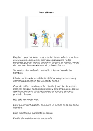 Girar el tronco
Empieza colocando tus manos en la cintura. Mientras realizas
este ejercicio, mantén las piernas estiradas pero no las
bloquees, puedes incluso doblar un poquito las rodillas, y trata
de que tu cabeza esté centrada sobre tu tronco.
Separa las piernas hasta que estén a la anchura de tus
hombros.
Inhala, inclínate hacia delante doblándote por la cintura y
comienza a hacer un círculo con tu tronco.
Cuando estés a medio camino de dibujar el círculo, exhala
mientras llevas el tronco hacia atrás y así completas el círculo,
terminando con la cabeza paralela al tronco y el tronco
paralelo al suelo.
Haz esto tres veces más.
En tu próxima inhalación, comienza un círculo en la dirección
opuesta.
En la exhalación, completa el círculo.
Repite el movimiento tres veces más.
 