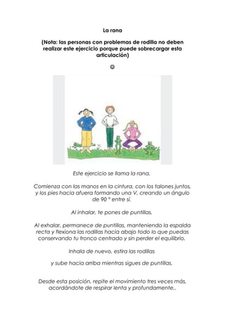 La rana
(Nota: las personas con problemas de rodilla no deben
realizar este ejercicio porque puede sobrecargar esta
articulación)

Este ejercicio se llama la rana.
Comienza con las manos en la cintura, con los talones juntos,
y los pies hacia afuera formando una V, creando un ángulo
de 90 ° entre sí.
Al inhalar, te pones de puntillas.
Al exhalar, permanece de puntillas, manteniendo la espalda
recta y flexiona las rodillas hacia abajo todo lo que puedas
conservando tu tronco centrado y sin perder el equilibrio.
Inhala de nuevo, estira las rodillas
y sube hacia arriba mientras sigues de puntillas.
Desde esta posición, repite el movimiento tres veces más,
acordándote de respirar lenta y profundamente..
 