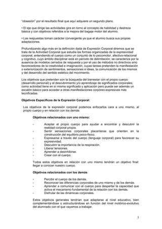 3
“obsesión” por el resultado final que aquí adquiere un segundo plano.
• El eje que dirige las actividades gira en torno al concepto de habilidad y destreza
básica y con objetivos referidos a la mejora del bagaje motor del alumno.
• Las respuestas toman carácter convergente ya que el alumno busca sus propias
adaptaciones.
Profundizando algo más en la definición dada de Expresión Corporal diremos que se
trata de la Actividad Corporal que estudia las formas organizadas de la expresividad
corporal, entendiendo el cuerpo como un conjunto de lo psicomotor, afectivo-relacional
y cognitivo, cuyo ámbito disciplinar está en periodo de delimitación; se caracteriza por la
ausencia de modelos cerrados de respuesta y por el uso de métodos no directivos sino
favorecedores de la creatividad e imaginación, cuyas tareas pretenden la manifestación
o exteriorización de sentimientos, sensaciones e ideas, la comunicación de los mismos
y del desarrollo del sentido estético del movimiento.
Los objetivos que pretenden son la búsqueda del bienestar con el propio cuerpo
(desarrollo personal) y el descubrimiento y/o aprendizaje de significados corporales;
como actividad tiene en sí misma significado y aplicación pero puede ser además un
escalón básico para acceder a otras manifestaciones corpóreo-expresivas más
tecnificadas.
Objetivos Específicos de la Expresión Corporal:
Los objetivos de la expresión corporal podemos enfocarlos cara a uno mismo, al
propio cuerpo y en relación con los demás
Objetivos relacionados con uno mismo:
- Aceptar el propio cuerpo para ayudar a encontrar y descubrir la
realidad corporal propia.
- Sentir sensaciones corporales placenteras que orienten en la
construcción del equilibrio psico-fisico.
- Expresarse a través del cuerpo (lenguaje corporal) para favorecer su
expresividad.
- Descubrir la importancia de la respiración.
- Liberar tensiones.
- Aprender a desinhibirse.
- Crear con el cuerpo.
Todos estos objetivos en relación con uno mismo tendrán un objetivo final:
llegar a conocer nuestro cuerpo.
Objetivos relacionados con los demás
- Percibir el cuerpo de los demás.
- Reconocer las diferencias corporales de uno mismo y de los demás.
- Aprender a comunicar con el cuerpo para despertar la capacidad que
activa el mecanismo fundamental de la relación con los demás.
- Disfrutar de las dinámicas corporales.
Estos objetivos generales tendrían que adaptarse al nivel educativo, bien
complementándose o estructurándose en función del nivel motórico-evolutivo
del alumnado con el que vayamos a trabajar.
 