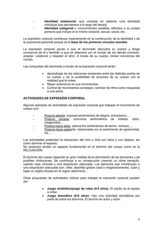 6
- Identidad existencial: que consiste en saberse iuna identidad
individual que permanece a lo largo del tiempo.
- Identidad categorial o conocimientos estables referidos a su propia
persona que incluye el sí mismo corporal, sexual, social, etc.
La expresión corporal contribuye masivamente en la construcción de la identidad y de
la autonomía personal porque es la base de los primeros vínculos sociales.
La expresión corporal ayuda a que el alumnado descubra su cuerpo y tenga
conciencia de él y también a que se relacione con el mundo de los demás (conocer,
aceptar, colaborar y respetar al otro). A través de su cuerpo, toman conciencia del
mundo.
Las conquistas del alumnado a través de la expresión corporal serán:
 Aprendizaje de las relaciones existentes entre las distintas partes de
su cuerpo y de la posibilidad de acciones de su cuerpo con la
realidad que le rodea.
 Mayor autonomía en sus movimientos.
 Control de movimientos complejos: cambiar de ritmo como respuesta
a una señal.
ACTIVIDADES DE EXPRESIÓN CORPORAL
Algunos ejemplos de actividades de expresión corporal que trabajan el movimiento de
cuerpo son:
- Postura abierta: expresa sentimientos de alegría, entusiasmo,…
- Postura cerrada: comunica sentimientos de tristeza, dolor,
inseguridad,…
- Postura hacia atrás: abarca los sentimientos de temor, rechazo,…
- Postura hacia adelante: relacionada con el sentimiento de agresividad,
ira,…
Las actividades pretenden la interacción del niño o niña con otros y con objetos, asi
como dominar el espacio.
No podemos olvidar un aspecto fundamental en el dominio del cuerpo como es la
RELAJACIÓN.
El dominio del cuerpo depende en gran medida de la eliminación de las tensiones y de
posibles inhibiciones. Se contribuye a su consecución creando un clima tranquilo,
usando ropa cómoda y una respiración adecuada. Los ejercicios que contribuyen a
una respiración adecuada son: inflar, desinflar globos (real o imaginariamente), subir y
bajar un objeto situado en la región abdominal…
Otras propuestas de actividades lúdicas para trabajar la expresión corporal pueden
ser:
 Juego simbólico/juego de roles (4-5 años). El adulto es el espejo
a imitar.
 Juego dramático (6-8 años). Hay una actividad simultánea por
parte de todos los alumnos. El alumno es autor y actor.
 