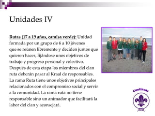 Unidades IV

Rutas (17 a 19 años, camisa verde): Unidad
formada por un grupo de 6 a 10 jóvenes
que se reúnen libremente y deciden juntos que
quieren hacer, fijándose unos objetivos de
trabajo y progreso personal y colectivo.
Después de esta etapa los miembros del clan
ruta deberán pasar al Kraal de responsables.
La rama Ruta tiene unos objetivos principales
relacionados con el compromiso social y servir
a la comunidad. La rama ruta no tiene
responsable sino un animador que facilitará la
labor del clan y aconsejará.
 