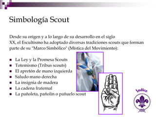 Simbología Scout

Desde su origen y a lo largo de su desarrollo en el siglo
XX, el Escultismo ha adoptado diversas tradiciones scouts que forman
parte de su "Marco Simbólico" (Mística del Movimiento):

   La Ley y la Promesa Scouts
   Totemismo (Tribus scouts)
   El apretón de mano izquierda
   Saludo mano derecha
   La insignia de madera
   La cadena fraternal
   La pañoleta, pañolín o pañuelo scout
 