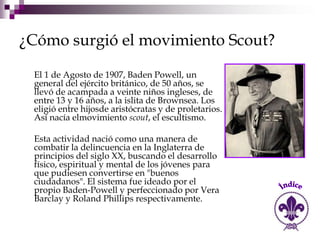 ¿Cómo surgió el movimiento Scout?

 El 1 de Agosto de 1907, Baden Powell, un
 general del ejército británico, de 50 años, se
 llevó de acampada a veinte niños ingleses, de
 entre 13 y 16 años, a la islita de Brownsea. Los
 eligió entre hijosde aristócratas y de proletarios.
 Así nacía elmovimiento scout, el escultismo.

 Esta actividad nació como una manera de
 combatir la delincuencia en la Inglaterra de
 principios del siglo XX, buscando el desarrollo
 físico, espiritual y mental de los jóvenes para
 que pudiesen convertirse en "buenos
 ciudadanos". El sistema fue ideado por el
 propio Baden-Powell y perfeccionado por Vera
 Barclay y Roland Phillips respectivamente.
 