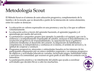 Metodología Scout
El Método Scout es el sistema de auto educación progresiva, complementario de la
familia y de la escuela, que se desarrolla a partir de la interacción de varios elementos,
entre los cuales se destacan:

   La educación en valores expresados en una promesa y una ley a los que se adhiere
    voluntariamente.
   La educación activa a través del aprender haciendo, el aprender jugando y el
    aprendizaje por medio del servicio.
   La pertenencia a pequeños grupos (por ejemplo: la patrulla o el equipo), que con la
    asistencia y acompañamiento responsable de adultos, incluyen el descubrimiento y la
    aceptación progresivos de responsabilidades, la capacitación hacia el gobierno
    autónomo tendientes al desarrollo del carácter, la adquisición de habilidades y
    competencias, la independencia y confianza en sí mismo, el sentido de servicio y, la
    aptitud de cooperar y conducir.
   Programas progresivos, atrayentes y estimulantes basados en los intereses de los
    participantes compuestos por un marco simbólico sugerente y un sistema progresivo
    de objetivos y actividades educativas variadas, incluyendo juegos, habilidades útiles
    y servicios a la comunidad, que ocurren en gran parte al aire libre en contacto con la
    naturaleza.
   La participación emotiva y no interferente del adulto que ayuda a coordinar
    actividades que deciden llevar a cabo los muchachos.
 