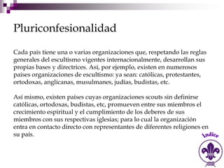 Pluriconfesionalidad

Cada país tiene una o varias organizaciones que, respetando las reglas
generales del escultismo vigentes internacionalmente, desarrollan sus
propias bases y directrices. Así, por ejemplo, existen en numerosos
países organizaciones de escultismo: ya sean: católicas, protestantes,
ortodoxas, anglicanas, musulmanes, judías, budistas, etc.

Así mismo, existen países cuyas organizaciones scouts sin definirse
católicas, ortodoxas, budistas, etc, promueven entre sus miembros el
crecimiento espiritual y el cumplimiento de los deberes de sus
miembros con sus respectivas iglesias; para lo cual la organización
entra en contacto directo con representantes de diferentes religiones en
su país.
 