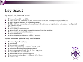 Ley Scout
Ley Original , Los puntos de la ley son:

    El Scout es honorable y confiable.
    El Scout es leal para con su Rey, su País, sus maestros, sus padres, sus empleados y subordinados.
    El deber del Scout es ser útil en ayudar a los demás.
    El deber del Scout es ser amigo de todos y hermano de todo scout no importando el país, la clase y la religion a la
     que pueda pertenecer.
    El Scout es cortés.
    El Scout es amigo de los animales.
    El Scout obedece las órdenes de sus padres, Guías o Scout sin cuestionar.
    El Scout canta y ríe ante las dificultades.
    El Scout es económico.
    El Scout es puro en pensamiento, palabra y acciones.

España - Scouts MSC, puntos de la ley Scout de España:

    El scout es digno de confianza
    El scout es leal
    El scout es útil y servicial
    El scout es amigo de todos y hermano de todo scout
    El scout respeta profundamente a las personas
    El scout ve en la naturaleza la obra de Dios y la protege
    El scout no hace las cosas a medias
    El scout supera las dificultades con alegría
    El scout es austero, trabajador y cuidadoso de los bienes
    El scout es sano
 