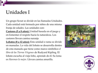 Unidades I
Un grupo Scout se divide en las llamadas Unidades.
Cada unidad está formada por niños de una misma
franja de edades. Las unidades son:
Castores (5 a 8 años): Unidad basada en el juego y
en fomentar el respeto hacia la naturaleza. Los
castores llevan camisa naranja
Lobatos (8 a 12 años): Esta unidad o rama se divide
en manadas. La vida del lobato se desarrolla dentro
de esta manada que tiene como marco simbólico el
libro de las Tierras Vírgenes de Rudyard Kipling. El
lobato escucha al viejo lobo, aprende de él. Su lema
es Haremos lo mejor. Llevan camisa amarilla.
 