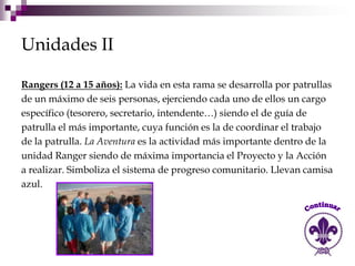 Unidades II

Rangers (12 a 15 años): La vida en esta rama se desarrolla por patrullas
de un máximo de seis personas, ejerciendo cada uno de ellos un cargo
específico (tesorero, secretario, intendente…) siendo el de guía de
patrulla el más importante, cuya función es la de coordinar el trabajo
de la patrulla. La Aventura es la actividad más importante dentro de la
unidad Ranger siendo de máxima importancia el Proyecto y la Acción
a realizar. Simboliza el sistema de progreso comunitario. Llevan camisa
azul.
 