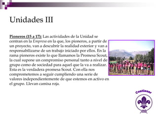 Unidades III
Pioneros (15 a 17): Las actividades de la Unidad se
centran en la Empresa en la que, los pioneros, a partir de
un proyecto, van a descubrir la realidad exterior y van a
responsabilizarse de un trabajo iniciado por ellos. En la
rama pioneros existe lo que llamamos la Promesa Scout,
la cual supone un compromiso personal tanto a nivel de
grupo como de sociedad para aquel que la va a realizar.
Esta es la verdadera promesa Scout. Con ella nos
comprometemos a seguir cumpliendo una serie de
valores independientemente de que estemos en activo en
el grupo. Llevan camisa roja.
 