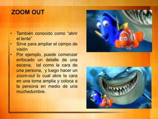 ZOOM OUT
• También conocido como “abrir
el lente”
• Sirve para ampliar el campo de
visión
• Por ejemplo, puede comenzar
enfocado un detalle de una
escena, tal como la cara de
una persona, y luego hacer un
zoom-out lo cual abre la cara
en una toma amplia y coloca a
la persona en medio de una
muchedumbre.
 