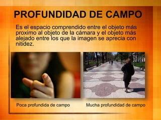 PROFUNDIDAD DE CAMPO
Es el espacio comprendido entre el objeto más
proximo al objeto de la cámara y el objeto más
alejado entre los que la imagen se aprecia con
nitidez.
Poca profundida de campo Mucha profundidad de campo
 