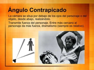 Ángulo Contrapicado
La cámara se situa por debajo de los ojos del personaje o del
objeto, desde abajo, realzándolo.
Transmite fuerza del personaje. Entre más cercano al
personaje da más fuerza, dramatismo (siempre es relativo).
 