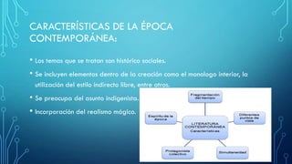 CARACTERÍSTICAS DE LA ÉPOCA
CONTEMPORÁNEA:
• Los temas que se tratan son histórico sociales.
• Se incluyen elementos dentro de la creación como el monologo interior, la
utilización del estilo indirecto libre, entre otros.
• Se preocupa del asunto indigenista.
• Incorporación del realismo mágico.
 