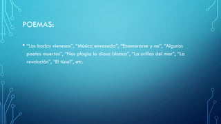 POEMAS:
• “Las bodas vienesas”, “Música envasada”, “Enamorarse y no”, “Algunos
poetas muertos”, “Nos plagia la diosa blanca”, “La orillas del mar”, “La
revolución”, “El túnel”, etc.
 