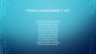 “POEMA ENAMORARSE Y NO”
Cuando uno se enamora las cuadrillas
del tiempo hacen escala en el olvido
la desdicha se llena de milagros
el miedo se convierte en osadía
y la muerte no sale de su cueva
enamorarse es un presagio gratis
una ventana abierta al árbol nuevo
una proeza de los sentimientos
una bonanza casi insoportable
y un ejercicio contra el infortunio
por el contrario desenamorarse
es ver el cuerpo como es y no
como la otra mirada lo inventaba
es regresar más pobre al viejo enigma
y dar con la tristeza en el espejo
 
