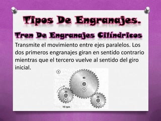 Tipos De Engranajes.
Tren De Engranajes Cilíndricos
Transmite el movimiento entre ejes paralelos. Los
dos primeros engranajes giran en sentido contrario
mientras que el tercero vuelve al sentido del giro
inicial.
 
