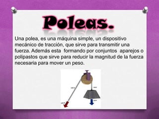 Poleas.
Una polea, es una máquina simple, un dispositivo
mecánico de tracción, que sirve para transmitir una
fuerza. Además esta formando por conjuntos aparejos o
polipastos que sirve para reducir la magnitud de la fuerza
necesaria para mover un peso.
 