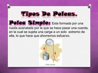 Tipos De Poleas.
Polea Simple: Esta formada por una
rueda acanalada por la que se hace pasar una cuerda,
en la cual se sujeta una carga a un solo extremo de
ella, lo que hace que ahorremos esfuerzo.
 