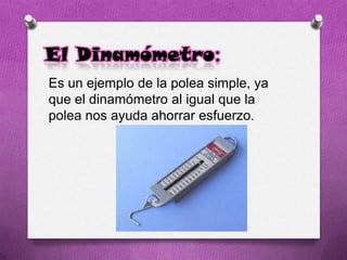 El Dinamómetro:
Es un ejemplo de la polea simple, ya
que el dinamómetro al igual que la
polea nos ayuda ahorrar esfuerzo.
 