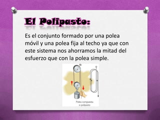 El Polipasto:
Es el conjunto formado por una polea
móvil y una polea fija al techo ya que con
este sistema nos ahorramos la mitad del
esfuerzo que con la polea simple.
 