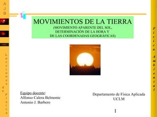 1
MOVIMIENTOS DE LA TIERRA
(MOVIMIENTO APARENTE DEL SOL,
DETERMINACIÓN DE LA HORA Y
DE LAS COORDENADAS GEOGRÁFICAS)
A
m
b
i
e
n
t
a
l
F
í
s
i
c
a
Equipo docente:
Alfonso Calera Belmonte
Antonio J. Barbero
Departamento de Física Aplicada
UCLM
 