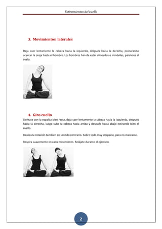 Estiramientos del cuello




   3. Movimientos laterales


Deja caer lentamente la cabeza hacia la izquierda, después hacia la derecha, procurando
acercar la oreja hasta el hombro. Los hombros han de estar alineados e inmóviles, paralelos al
suelo.




   4. Giro cuello
Siéntate con la espalda bien recta, deja caer lentamente la cabeza hacia la izquierda, después
hacia la derecha, luego sube la cabeza hacia arriba y después hacia abajo estirando bien el
cuello.

Realiza la rotación también en sentido contrario. Sobre todo muy despacio, para no marearse.

Respira suavemente en cada movimiento. Relájate durante el ejercicio.




                                              2
 