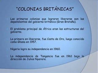 “COLONIAS BRITÁNICAS”
 Las primeras colonias que lograron liberarse son las
dependientes del gobierno británico (Gran Bretaña).
 El problema principal de África eran las estructuras del
gobierno.
 La primera en liberarse, fue Costa de Oro, luego conocida
como Ghana en 1957.
 Nigeria logro su independencia en 1960.
 La independencia de Tangancia fue en 1961 bajo la
dirección de Julios Nyerere.
 
