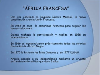 “ÁFRICA FRANCESA”
 Una vez concluida la Segunda Guerra Mundial, la nueva
constitución creo la Unión Francesa.
 En 1958 se creo la comunidad Francesa para regular las
nuevas relaciones.
 Guinea rechaza la participación y realiza en 1958 su
independencia.
 En 1966 se independizaron prácticamente todas las colonias
francesas de África Negra.
 En 1975 lo hicieron las Islas Camores y en 1977 Djibuti.
 Argelia accedió a su independencia mediante un cruento
enfrentamiento militar que duro 8 años.
 