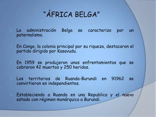 “ÁFRICA BELGA”
 La administración Belga se caracterizo por un
paternalismo.
 En Congo, la colonia principal por su riqueza, destacaron el
partido dirigido por Kasavudu.
 En 1959 se produjeron unos enfrentamientos que se
cobraron 42 muertos y 250 heridos.
 Los territorios de Ruanda-Burundi en 91962 se
convirtieron en independientes.
 Estableciendo a Ruanda en una Republica y el nuevo
estado con régimen monárquico a Burundi.
 
