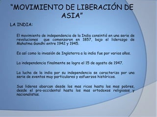 “MOVIMIENTO DE LIBERACIÓN DE
ASIA”
LA INDIA:
• El movimiento de independencia de la India consintió en una serie de
revoluciones que comenzaron en 1857, bajo el liderazgo de
Mahatma Gandhi entre 1942 y 1945.
• Es así como la invasión de Inglaterra a la india fue por varios años.
• La independencia finalmente se logro el 15 de agosto de 1947.
• La lucha de la india por su independencia se caracterizo por una
serie de eventos muy particulares y esfuerzos históricos.
• Sus lideres abarcan desde los mas ricos hasta los mas pobres,
desde el pro-occidental hasta los mas ortodoxos religiosos y
nacionalistas.
 