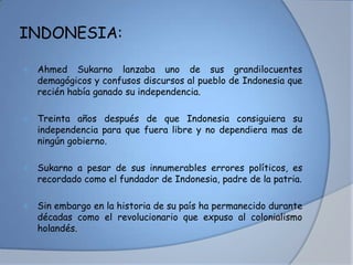 INDONESIA:
 Ahmed Sukarno lanzaba uno de sus grandilocuentes
demagógicos y confusos discursos al pueblo de Indonesia que
recién había ganado su independencia.
 Treinta años después de que Indonesia consiguiera su
independencia para que fuera libre y no dependiera mas de
ningún gobierno.
 Sukarno a pesar de sus innumerables errores políticos, es
recordado como el fundador de Indonesia, padre de la patria.
 Sin embargo en la historia de su país ha permanecido durante
décadas como el revolucionario que expuso al colonialismo
holandés.
 