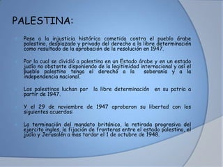 PALESTINA:
 Pese a la injusticia histórica cometida contra el pueblo árabe
palestino, desplazado y privado del derecho a la libre determinación
como resultado de la aprobación de la resolución en 1947.
 Por la cual se dividió a palestina en un Estado árabe y en un estado
judío no obstante disponiendo de la legitimidad internacional y así el
pueblo palestino tenga el derecho a la soberanía y a la
independencia nacional.
 Los palestinos luchan por la libre determinación en su patria a
partir de 1947.
 Y el 29 de noviembre de 1947 aprobaron su libertad con los
siguientes acuerdos:
 La terminación del mandato británico, la retirada progresiva del
ejercito ingles, la fijación de fronteras entre el estado palestino, el
judío y Jerusalén a mas tardar el 1 de octubre de 1948.
 