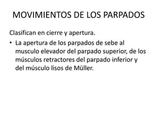 MOVIMIENTOS DE LOS PARPADOS Clasifican en cierre y apertura. La apertura de los parpados de sebe al musculo elevador del parpado superior, de los músculos retractores del parpado inferior y del músculo lisos de Müller. 