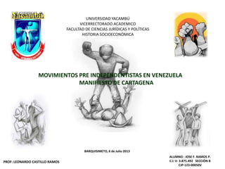 UNIVERSIDAD YACAMBÚ
VICERRECTORADO ACADEMICO
FACULTAD DE CIENCIAS JURÍDICAS Y POLÍTICAS
HISTORIA SOCIOECONÓMICA
MOVIMIENTOS PRE INDEPENDENTISTAS EN VENEZUELA
MANIFIESTO DE CARTAGENA
BARQUISIMETO, 6 de Julio 2013
PROF: LEONARDO CASTILLO RAMOS
ALUMNO : JOSE F. RAMOS P.
C.I: V- 3.875.492 SECCIÒN B
CJP-123-00050V
 