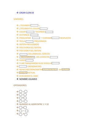  CREAR CLON DE
SENSORES:
 ¿TOCANDO ¿
 ¿TOCANDO EL COLOR
 COLOR TOCANDO
 DISTANCIA
 PREGUNTAR Y ESPERAR RESPUESTA
 TECLA PRESIONADA
 RATON PRESIONADO
 POCISIONX DEL RATON
 POCISIONYDEL RATON
 VOLUMENDEL SONIDO
 MOVIMIENTO DEL VIDEO EN
 VIDEO
 FIJARTRANSPARENCIA DEVIDEO A
 CRONOMETRO
 REINICIARCRONOMETRO POCISIONENX DE SPRITER
 MINUTO ACTUAL
 DIAS DESDEEL 2000
 NOMBRE USUARIO
OPERADORES:
 +
 −
 *
 /
 NUMERO AL AZARENTRE 1 Y 10
 ≤
 =
 Y
 