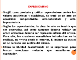 EXPRESIONISMOSurgió como protesta y crítica, expresándose contra los valores positivistas y clasicistas. Se trató de un arte de oposición: anti-positivista, anti-naturalista y anti-impresionista.Según los expresionistas, la obra de arte no tendría que ser decorativa, así como tampoco debería reflejar un orden armónico: debería ser expresión interna del artista. Para ello, los creadores necesitaban introducirse en la realidad, no vivirla desde el exterior. El mundo ya existe: no se necesita una réplica del mismo.Utilizó la libertad desenfrenada de la inspiración para buscar emociones violentas que avasallaran al espectador.
