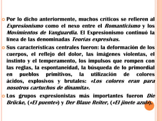 Por lo dicho anteriormente, muchos críticos se refieren al Expresionismo como el nexo entre el Romanticismo y los Movimientos de Vanguardia. El Expresionismo continuó la línea de las denominadas Teorías expresivas.Sus características centrales fueron: la deformación de los cuerpos, el reflejo del dolor, las imágenes violentas, el instinto y el temperamento, los impulsos que rompen con las reglas, la espontaneidad, la búsqueda de lo primordial en pueblos primitivos, la utilización de colores ácidos, explosivos y brutales: «Los colores eran para nosotros cartuchos de dinamita».Los grupos expresionistas más importantes fueron Die Brücke, («El puente») y Der Blaue Reiter, («El jinete azul»).