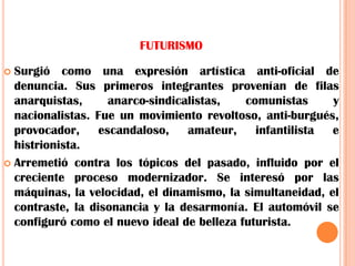 FUTURISMOSurgió como una expresión artística anti-oficial de denuncia. Sus primeros integrantes provenían de filas anarquistas, anarco-sindicalistas, comunistas y nacionalistas. Fue un movimiento revoltoso, anti-burgués, provocador, escandaloso, amateur, infantilista e histrionista. Arremetió contra los tópicos del pasado, influido por el creciente proceso modernizador. Se interesó por las máquinas, la velocidad, el dinamismo, la simultaneidad, el contraste, la disonancia y la desarmonía. El automóvil se configuró como el nuevo ideal de belleza futurista.